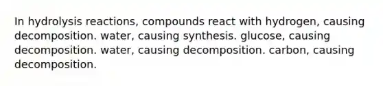 In hydrolysis reactions, compounds react with hydrogen, causing decomposition. water, causing synthesis. glucose, causing decomposition. water, causing decomposition. carbon, causing decomposition.