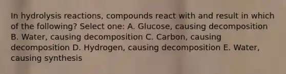 In hydrolysis reactions, compounds react with and result in which of the following? Select one: A. Glucose, causing decomposition B. Water, causing decomposition C. Carbon, causing decomposition D. Hydrogen, causing decomposition E. Water, causing synthesis