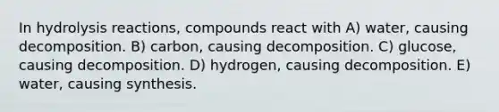 In hydrolysis reactions, compounds react with A) water, causing decomposition. B) carbon, causing decomposition. C) glucose, causing decomposition. D) hydrogen, causing decomposition. E) water, causing synthesis.