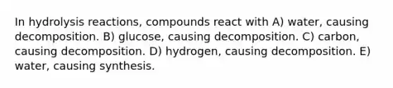 In <a href='https://www.questionai.com/knowledge/kF9ubsVvwy-hydrolysis-reaction' class='anchor-knowledge'>hydrolysis reaction</a>s, compounds react with A) water, causing decomposition. B) glucose, causing decomposition. C) carbon, causing decomposition. D) hydrogen, causing decomposition. E) water, causing synthesis.