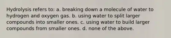 Hydrolysis refers to: a. breaking down a molecule of water to hydrogen and oxygen gas. b. using water to split larger compounds into smaller ones. c. using water to build larger compounds from smaller ones. d. none of the above.