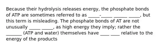 Because their hydrolysis releases energy, the phosphate bonds of ATP are sometimes referred to as _____-_____ ______ _____, but this term is misleading. The phosphate bonds of AT are not unusually _____ _____, as high energy they imply; rather the _______ (ATP and water) themselves have ____ ____ relative to the energy of the products