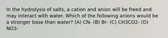 In the hydrolysis of salts, a cation and anion will be freed and may interact with water. Which of the following anions would be a stronger base than water? (A) CN- (B) Br- (C) CH3CO2- (D) NO3-