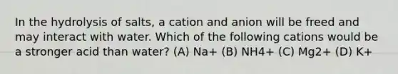 In the hydrolysis of salts, a cation and anion will be freed and may interact with water. Which of the following cations would be a stronger acid than water? (A) Na+ (B) NH4+ (C) Mg2+ (D) K+