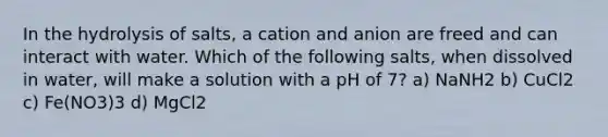 In the hydrolysis of salts, a cation and anion are freed and can interact with water. Which of the following salts, when dissolved in water, will make a solution with a pH of 7? a) NaNH2 b) CuCl2 c) Fe(NO3)3 d) MgCl2