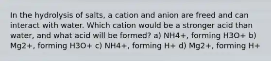 In the hydrolysis of salts, a cation and anion are freed and can interact with water. Which cation would be a stronger acid than water, and what acid will be formed? a) NH4+, forming H3O+ b) Mg2+, forming H3O+ c) NH4+, forming H+ d) Mg2+, forming H+