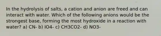 In the hydrolysis of salts, a cation and anion are freed and can interact with water. Which of the following anions would be the strongest base, forming the most hydroxide in a reaction with water? a) CN- b) IO4- c) CH3CO2- d) NO3-