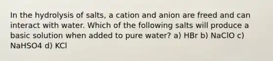 In the hydrolysis of salts, a cation and anion are freed and can interact with water. Which of the following salts will produce a basic solution when added to pure water? a) HBr b) NaClO c) NaHSO4 d) KCl