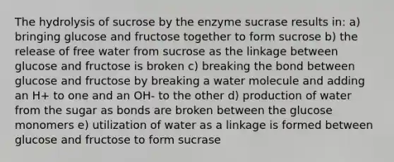 The hydrolysis of sucrose by the enzyme sucrase results in: a) bringing glucose and fructose together to form sucrose b) the release of free water from sucrose as the linkage between glucose and fructose is broken c) breaking the bond between glucose and fructose by breaking a water molecule and adding an H+ to one and an OH- to the other d) production of water from the sugar as bonds are broken between the glucose monomers e) utilization of water as a linkage is formed between glucose and fructose to form sucrase