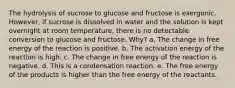 The hydrolysis of sucrose to glucose and fructose is exergonic. However, if sucrose is dissolved in water and the solution is kept overnight at room temperature, there is no detectable conversion to glucose and fructose. Why? a. The change in free energy of the reaction is positive. b. The activation energy of the reaction is high. c. The change in free energy of the reaction is negative. d. This is a condensation reaction. e. The free energy of the products is higher than the free energy of the reactants.