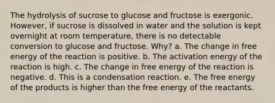 The hydrolysis of sucrose to glucose and fructose is exergonic. However, if sucrose is dissolved in water and the solution is kept overnight at room temperature, there is no detectable conversion to glucose and fructose. Why? a. The change in free energy of the reaction is positive. b. The activation energy of the reaction is high. c. The change in free energy of the reaction is negative. d. This is a condensation reaction. e. The free energy of the products is higher than the free energy of the reactants.