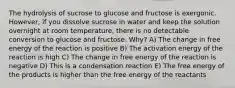 The hydrolysis of sucrose to glucose and fructose is exergonic. However, if you dissolve sucrose in water and keep the solution overnight at room temperature, there is no detectable conversion to glucose and fructose. Why? A) The change in free energy of the reaction is positive B) The activation energy of the reaction is high C) The change in free energy of the reaction is negative D) This is a condensation reaction E) The free energy of the products is higher than the free energy of the reactants