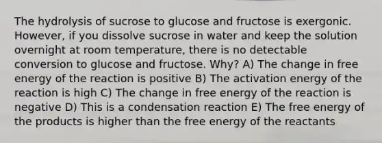 The hydrolysis of sucrose to glucose and fructose is exergonic. However, if you dissolve sucrose in water and keep the solution overnight at room temperature, there is no detectable conversion to glucose and fructose. Why? A) The change in free energy of the reaction is positive B) The activation energy of the reaction is high C) The change in free energy of the reaction is negative D) This is a condensation reaction E) The free energy of the products is higher than the free energy of the reactants