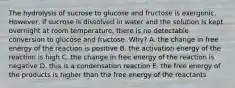 The hydrolysis of sucrose to glucose and fructose is exergonic. However, if sucrose is dissolved in water and the solution is kept overnight at room temperature, there is no detectable conversion to glucose and fructose. Why? A. the change in free energy of the reaction is positive B. the activation energy of the reaction is high C. the change in free energy of the reaction is negative D. this is a condensation reaction E. the free energy of the products is higher than the free energy of the reactants