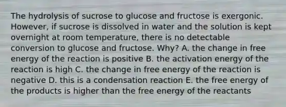 The hydrolysis of sucrose to glucose and fructose is exergonic. However, if sucrose is dissolved in water and the solution is kept overnight at room temperature, there is no detectable conversion to glucose and fructose. Why? A. the change in free energy of the reaction is positive B. the activation energy of the reaction is high C. the change in free energy of the reaction is negative D. this is a condensation reaction E. the free energy of the products is higher than the free energy of the reactants