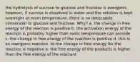 the hydrolysis of sucrose to glucose and fructose is exergonic. however, if sucrose is dissolved in water and the solution is kept overnight at room temperature, there is no detectable conversion to glucose and fructose. Why? a. the change in free energy of the reaction is positive b. the activation energy of the reaction is probably higher than room temperature can provide c. the change in free energy of the reaction is positive d. this is an exergonic reaction, to the change in free energy for the reaction is negative e. the free energy of the products is higher than the free energy of the reactant