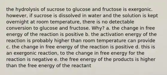 the hydrolysis of sucrose to glucose and fructose is exergonic. however, if sucrose is dissolved in water and the solution is kept overnight at room temperature, there is no detectable conversion to glucose and fructose. Why? a. the change in free energy of the reaction is positive b. the activation energy of the reaction is probably higher than room temperature can provide c. the change in free energy of the reaction is positive d. this is an exergonic reaction, to the change in free energy for the reaction is negative e. the free energy of the products is higher than the free energy of the reactant