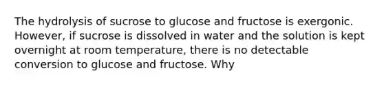 The hydrolysis of sucrose to glucose and fructose is exergonic. However, if sucrose is dissolved in water and the solution is kept overnight at room temperature, there is no detectable conversion to glucose and fructose. Why