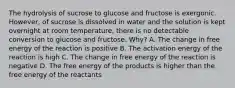 The hydrolysis of sucrose to glucose and fructose is exergonic. However, of sucrose is dissolved in water and the solution is kept overnight at room temperature, there is no detectable conversion to glucose and fructose. Why? A. The change in free energy of the reaction is positive B. The activation energy of the reaction is high C. The change in free energy of the reaction is negative D. The free energy of the products is higher than the free energy of the reactants