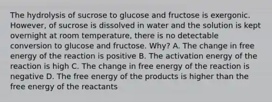 The hydrolysis of sucrose to glucose and fructose is exergonic. However, of sucrose is dissolved in water and the solution is kept overnight at room temperature, there is no detectable conversion to glucose and fructose. Why? A. The change in free energy of the reaction is positive B. The activation energy of the reaction is high C. The change in free energy of the reaction is negative D. The free energy of the products is higher than the free energy of the reactants