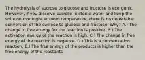 The hydrolysis of sucrose to glucose and fructose is exergonic. However, if you dissolve sucrose in sterile water and keep the solution overnight at room temperature, there is no detectable conversion of the sucrose to glucose and fructose. Why? A.) The change in free energy for the reaction is positive. B.) The activation energy of the reaction is high. C.) The change in free energy of the reaction is negative. D.) This is a condensation reaction. E.) The free energy of the products is higher than the free energy of the reactants