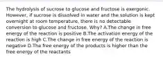 The hydrolysis of sucrose to glucose and fructose is exergonic. However, if sucrose is dissolved in water and the solution is kept overnight at room temperature, there is no detectable conversion to glucose and fructose. Why? A.The change in free energy of the reaction is positive B.The activation energy of the reaction is high C.The change in free energy of the reaction is negative D.The free energy of the products is higher than the free energy of the reactants