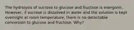 The hydrolysis of sucrose to glucose and fructose is exergonic. However, if sucrose is dissolved in water and the solution is kept overnight at room temperature, there is no detectable conversion to glucose and fructose. Why?