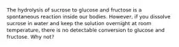 The hydrolysis of sucrose to glucose and fructose is a spontaneous reaction inside our bodies. However, if you dissolve sucrose in water and keep the solution overnight at room temperature, there is no detectable conversion to glucose and fructose. Why not?