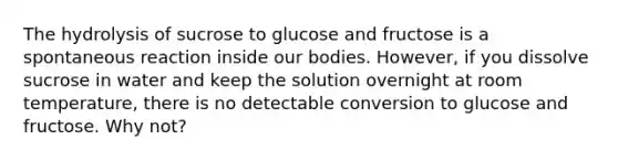 The hydrolysis of sucrose to glucose and fructose is a spontaneous reaction inside our bodies. However, if you dissolve sucrose in water and keep the solution overnight at room temperature, there is no detectable conversion to glucose and fructose. Why not?