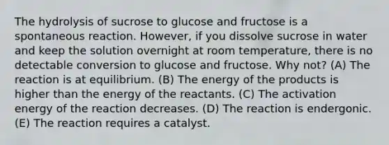 The hydrolysis of sucrose to glucose and fructose is a spontaneous reaction. However, if you dissolve sucrose in water and keep the solution overnight at room temperature, there is no detectable conversion to glucose and fructose. Why not? (A) The reaction is at equilibrium. (B) The energy of the products is higher than the energy of the reactants. (C) The activation energy of the reaction decreases. (D) The reaction is endergonic. (E) The reaction requires a catalyst.