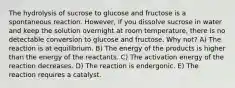 The hydrolysis of sucrose to glucose and fructose is a spontaneous reaction. However, if you dissolve sucrose in water and keep the solution overnight at room temperature, there is no detectable conversion to glucose and fructose. Why not? A) The reaction is at equilibrium. B) The energy of the products is higher than the energy of the reactants. C) The activation energy of the reaction decreases. D) The reaction is endergonic. E) The reaction requires a catalyst.