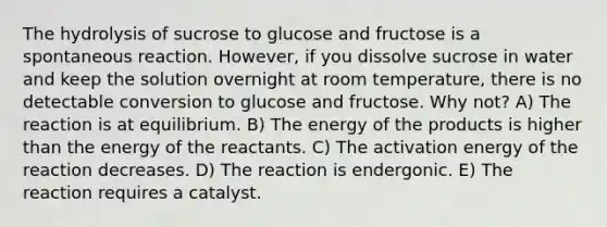 The hydrolysis of sucrose to glucose and fructose is a spontaneous reaction. However, if you dissolve sucrose in water and keep the solution overnight at room temperature, there is no detectable conversion to glucose and fructose. Why not? A) The reaction is at equilibrium. B) The energy of the products is higher than the energy of the reactants. C) The activation energy of the reaction decreases. D) The reaction is endergonic. E) The reaction requires a catalyst.