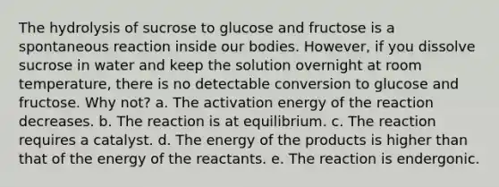 The hydrolysis of sucrose to glucose and fructose is a spontaneous reaction inside our bodies. However, if you dissolve sucrose in water and keep the solution overnight at room temperature, there is no detectable conversion to glucose and fructose. Why not? a. The activation energy of the reaction decreases. b. The reaction is at equilibrium. c. The reaction requires a catalyst. d. The energy of the products is higher than that of the energy of the reactants. e. The reaction is endergonic.