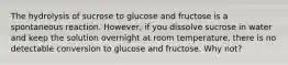 The hydrolysis of sucrose to glucose and fructose is a spontaneous reaction. However, if you dissolve sucrose in water and keep the solution overnight at room temperature, there is no detectable conversion to glucose and fructose. Why not?