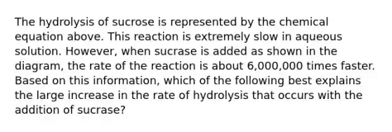 The hydrolysis of sucrose is represented by the chemical equation above. This reaction is extremely slow in aqueous solution. However, when sucrase is added as shown in the diagram, the rate of the reaction is about 6,000,000 times faster. Based on this information, which of the following best explains the large increase in the rate of hydrolysis that occurs with the addition of sucrase?