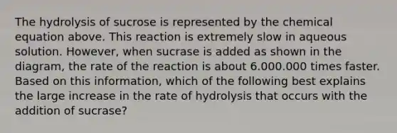 The hydrolysis of sucrose is represented by the chemical equation above. This reaction is extremely slow in aqueous solution. However, when sucrase is added as shown in the diagram, the rate of the reaction is about 6.000.000 times faster. Based on this information, which of the following best explains the large increase in the rate of hydrolysis that occurs with the addition of sucrase?