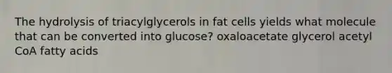 The hydrolysis of triacylglycerols in fat cells yields what molecule that can be converted into glucose? oxaloacetate glycerol acetyl CoA fatty acids