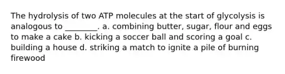 The hydrolysis of two ATP molecules at the start of glycolysis is analogous to ________. a. combining butter, sugar, flour and eggs to make a cake b. kicking a soccer ball and scoring a goal c. building a house d. striking a match to ignite a pile of burning firewood