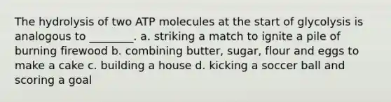 The hydrolysis of two ATP molecules at the start of glycolysis is analogous to ________. a. striking a match to ignite a pile of burning firewood b. combining butter, sugar, flour and eggs to make a cake c. building a house d. kicking a soccer ball and scoring a goal