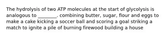 The hydrolysis of two ATP molecules at the start of glycolysis is analogous to ________. combining butter, sugar, flour and eggs to make a cake kicking a soccer ball and scoring a goal striking a match to ignite a pile of burning firewood building a house