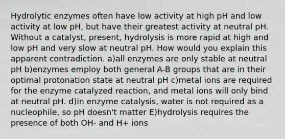 Hydrolytic enzymes often have low activity at high pH and low activity at low pH, but have their greatest activity at neutral pH. Without a catalyst, present, hydrolysis is more rapid at high and low pH and very slow at neutral pH. How would you explain this apparent contradiction. a)all enzymes are only stable at neutral pH b)enzymes employ both general A-B groups that are in their optimal protonation state at neutral pH c)metal ions are required for the enzyme catalyzed reaction, and metal ions will only bind at neutral pH. d)in enzyme catalysis, water is not required as a nucleophile, so pH doesn't matter E)hydrolysis requires the presence of both OH- and H+ ions