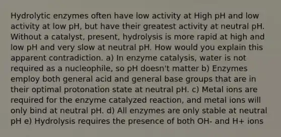 Hydrolytic enzymes often have low activity at High pH and low activity at low pH, but have their greatest activity at neutral pH. Without a catalyst, present, hydrolysis is more rapid at high and low pH and very slow at neutral pH. How would you explain this apparent contradiction. a) In enzyme catalysis, water is not required as a nucleophile, so pH doesn't matter b) Enzymes employ both general acid and general base groups that are in their optimal protonation state at neutral pH. c) Metal ions are required for the enzyme catalyzed reaction, and metal ions will only bind at neutral pH. d) All enzymes are only stable at neutral pH e) Hydrolysis requires the presence of both OH- and H+ ions