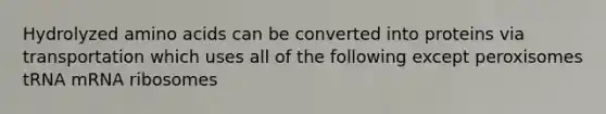 Hydrolyzed amino acids can be converted into proteins via transportation which uses all of the following except peroxisomes tRNA mRNA ribosomes