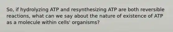 So, if hydrolyzing ATP and resynthesizing ATP are both reversible reactions, what can we say about the nature of existence of ATP as a molecule within cells' organisms?