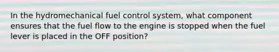 In the hydromechanical fuel control system, what component ensures that the fuel flow to the engine is stopped when the fuel lever is placed in the OFF position?