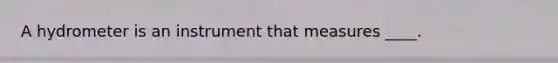 A hydrometer is an instrument that measures ____.