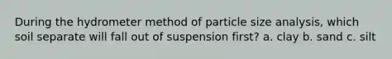 During the hydrometer method of particle size analysis, which soil separate will fall out of suspension first? a. clay b. sand c. silt