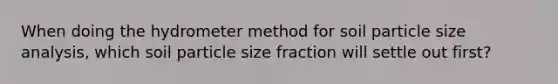 When doing the hydrometer method for soil particle size analysis, which soil particle size fraction will settle out first?