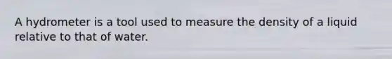 A hydrometer is a tool used to measure the density of a liquid relative to that of water.