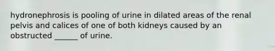 hydronephrosis is pooling of urine in dilated areas of the renal pelvis and calices of one of both kidneys caused by an obstructed ______ of urine.